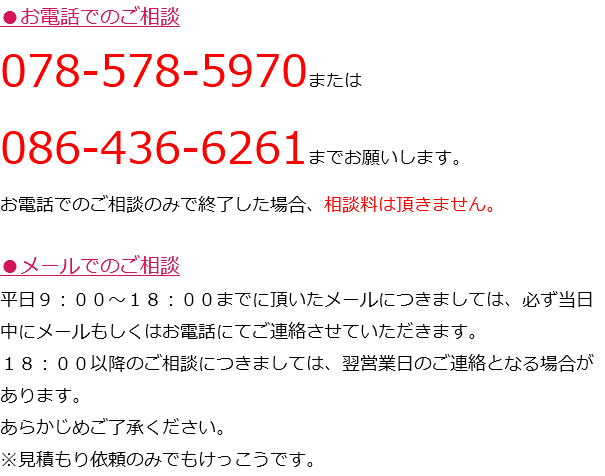 ●お電話でのご相談 078-578-5970または 086-436-6261までお願いします。 お電話でのご相談のみで終了した場合、相談料は頂きません。 ●メールでのご相談 平日９：００～１８：００までに頂いたメールにつきましては、必ず当日中にメールもしくはお電話にてご連絡させていただきます。 １８：００以降のご相談につきましては、翌営業日のご連絡となる場合があります。 あらかじめご了承ください。 ※見積もり依頼のみでもけっこうです。